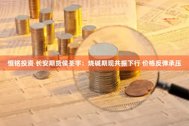 恒铭投资 长安期货侯荃宇：烧碱期现共振下行 价格反弹承压