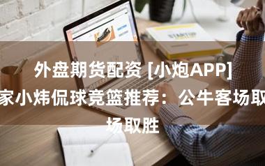 外盘期货配资 [小炮APP]专家小炜侃球竞篮推荐：公牛客场取胜