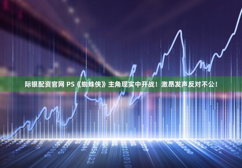 际银配资官网 PS《蜘蛛侠》主角现实中开战！激昂发声反对不公！
