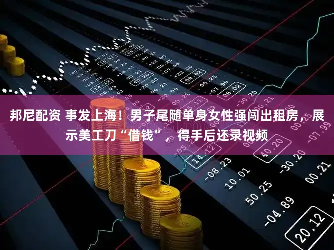 邦尼配资 事发上海！男子尾随单身女性强闯出租房，展示美工刀“借钱”，得手后还录视频