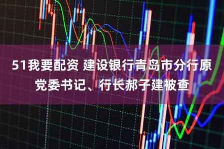 51我要配资 建设银行青岛市分行原党委书记、行长郝子建被查