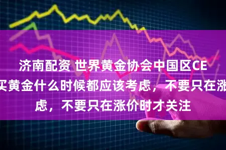 济南配资 世界黄金协会中国区CEO王立新：买黄金什么时候都应该考虑，不要只在涨价时才关注