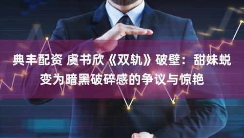 典丰配资 虞书欣《双轨》破壁：甜妹蜕变为暗黑破碎感的争议与惊艳