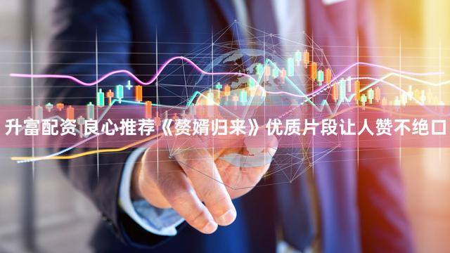 升富配资 良心推荐《赘婿归来》优质片段让人赞不绝口