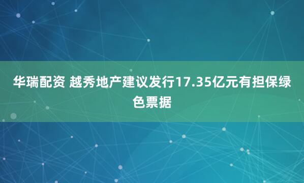 华瑞配资 越秀地产建议发行17.35亿元有担保绿色票据