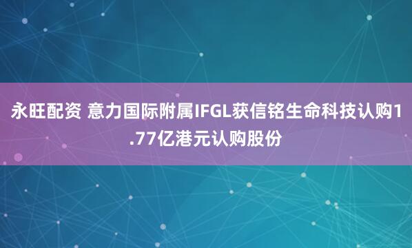 永旺配资 意力国际附属IFGL获信铭生命科技认购1.77亿港元认购股份