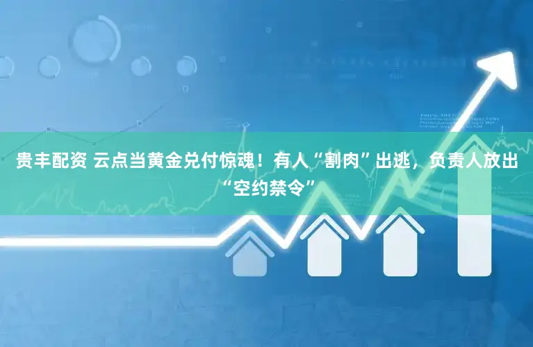 贵丰配资 云点当黄金兑付惊魂！有人“割肉”出逃，负责人放出“空约禁令”