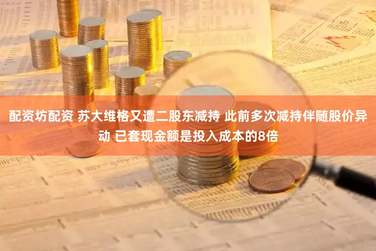 配资坊配资 苏大维格又遭二股东减持 此前多次减持伴随股价异动 已套现金额是投入成本的8倍