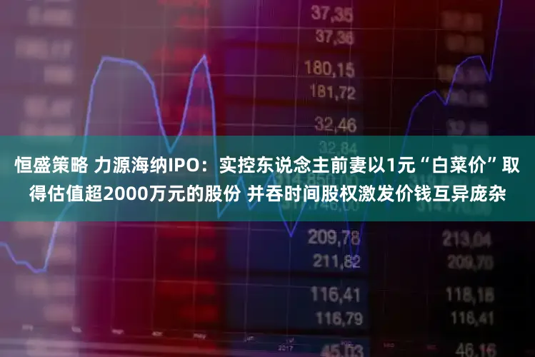 恒盛策略 力源海纳IPO：实控东说念主前妻以1元“白菜价”取得估值超2000万元的股份 并吞时间股权激发价钱互异庞杂