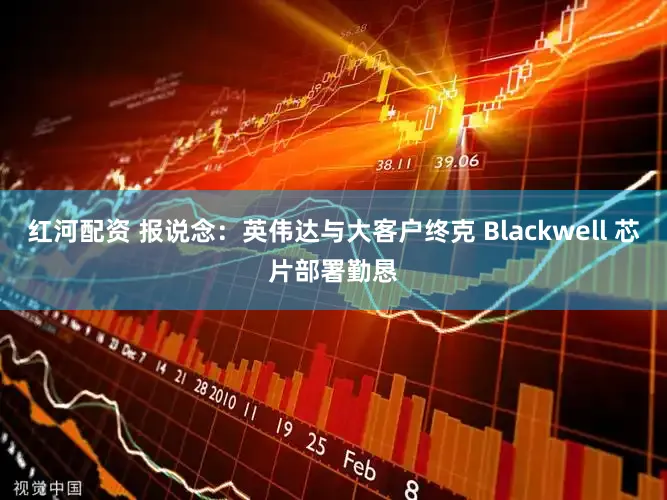 红河配资 报说念：英伟达与大客户终克 Blackwell 芯片部署勤恳