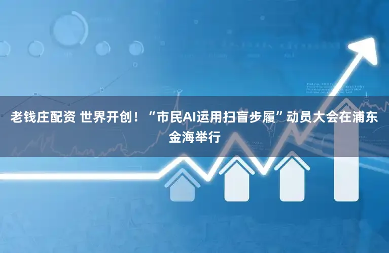 老钱庄配资 世界开创！“市民AI运用扫盲步履”动员大会在浦东金海举行