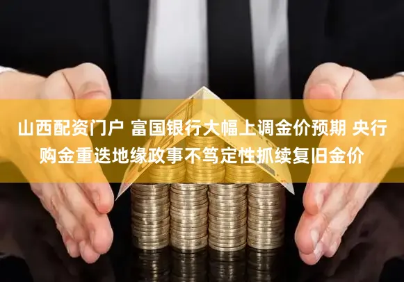 山西配资门户 富国银行大幅上调金价预期 央行购金重迭地缘政事不笃定性抓续复旧金价