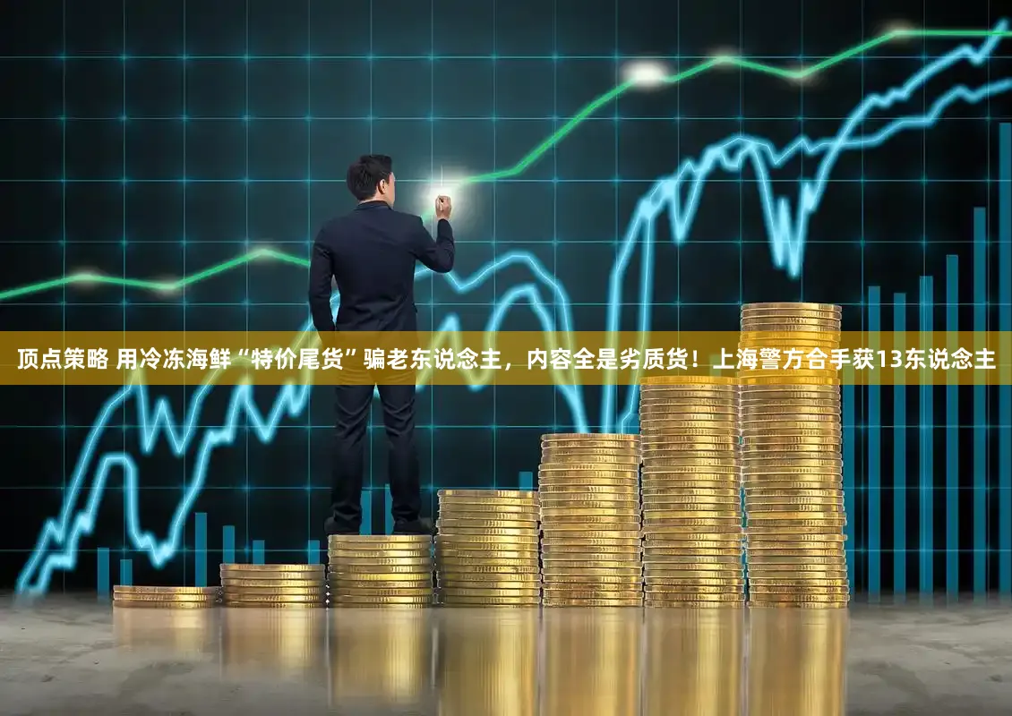 顶点策略 用冷冻海鲜“特价尾货”骗老东说念主，内容全是劣质货！上海警方合手获13东说念主