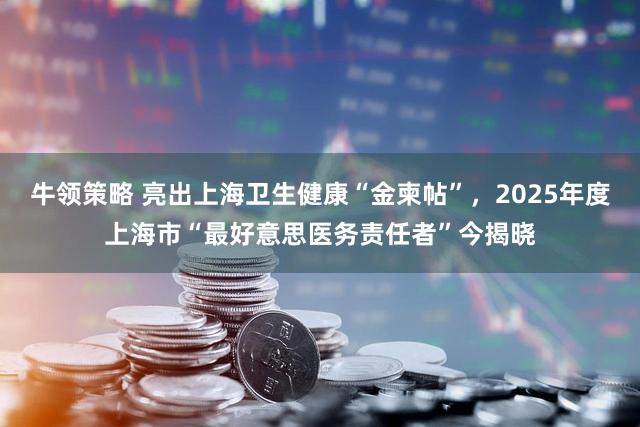 牛领策略 亮出上海卫生健康“金柬帖”，2025年度上海市“最好意思医务责任者”今揭晓
