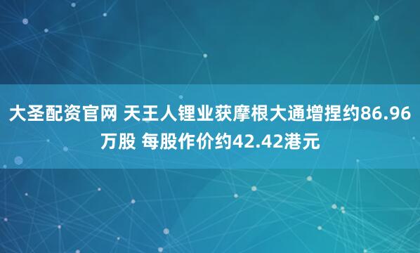 大圣配资官网 天王人锂业获摩根大通增捏约86.96万股 每股作价约42.42港元