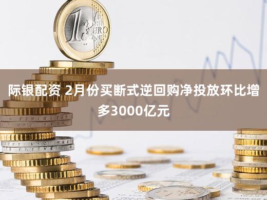际银配资 2月份买断式逆回购净投放环比增多3000亿元