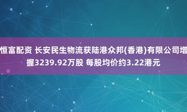 恒富配资 长安民生物流获陆港众邦(香港)有限公司增握3239.92万股 每股均价约3.22港元