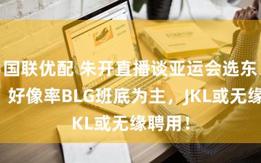 国联优配 朱开直播谈亚运会选东谈主,好像率BLG班底为主,JKL或无缘聘用!