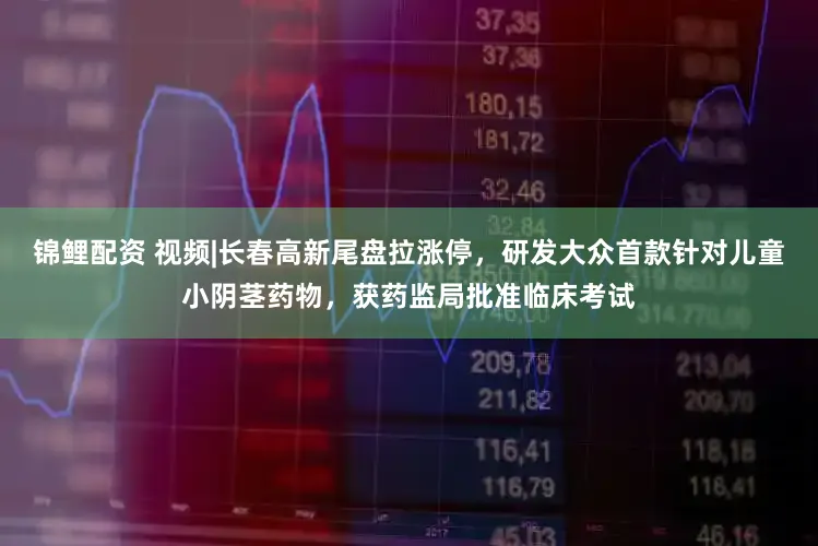 锦鲤配资 视频|长春高新尾盘拉涨停，研发大众首款针对儿童小阴茎药物，获药监局批准临床考试