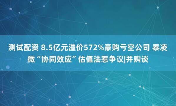 测试配资 8.5亿元溢价572%豪购亏空公司 泰凌微“协同效应”估值法惹争议|并购谈