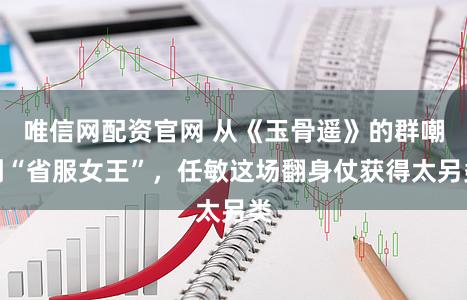 唯信网配资官网 从《玉骨遥》的群嘲到“省服女王”，任敏这场翻身仗获得太另类