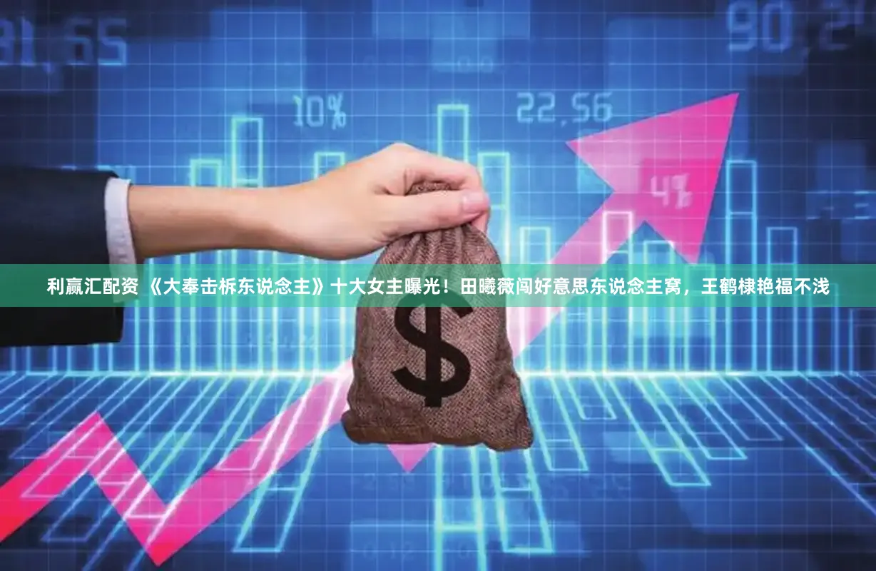 利赢汇配资 《大奉击柝东说念主》十大女主曝光！田曦薇闯好意思东说念主窝，王鹤棣艳福不浅