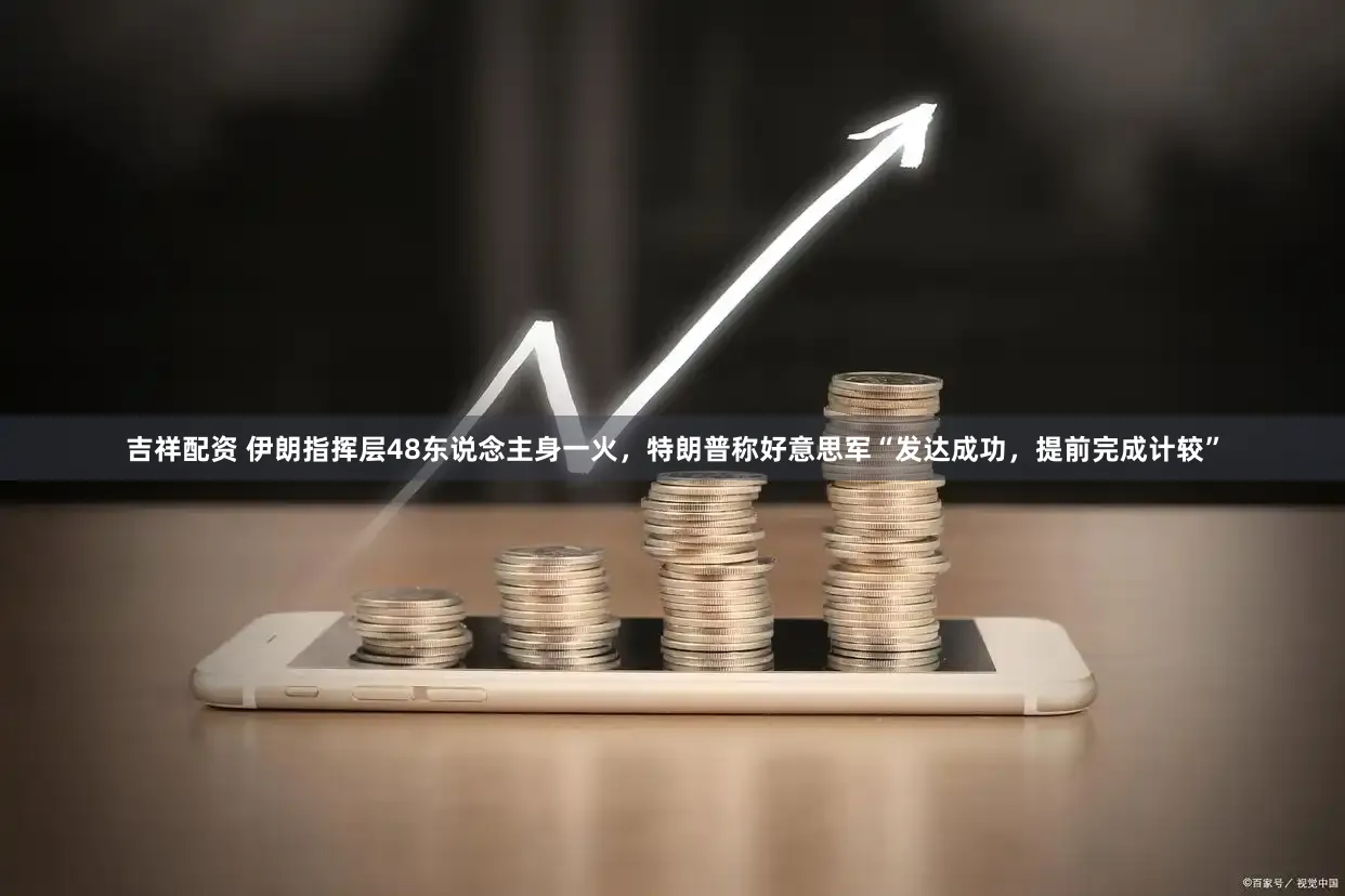 吉祥配资 伊朗指挥层48东说念主身一火，特朗普称好意思军“发达成功，提前完成计较”