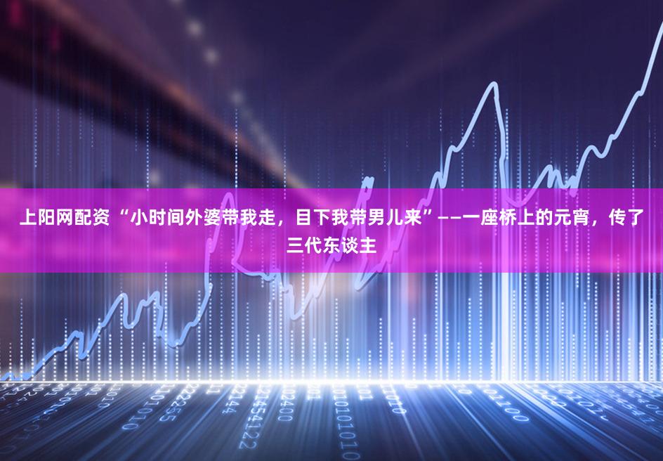 上阳网配资 “小时间外婆带我走，目下我带男儿来”——一座桥上的元宵，传了三代东谈主