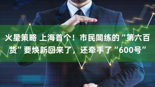 火星策略 上海首个！市民闇练的“第六百货”要焕新回来了，还牵手了“600号”