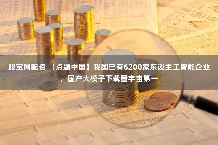 股宝网配资 【点题中国】我国已有6200家东谈主工智能企业，国产大模子下载量宇宙第一