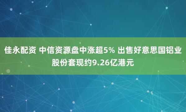 佳永配资 中信资源盘中涨超5% 出售好意思国铝业股份套现约9.26亿港元