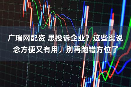 广瑞网配资 思投诉企业？这些渠说念方便又有用，别再跑错方位了