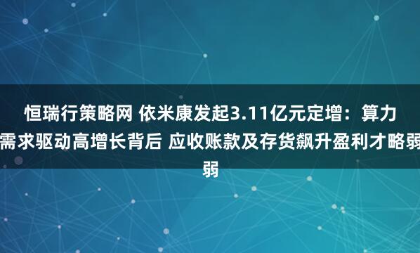 恒瑞行策略网 依米康发起3.11亿元定增：算力需求驱动高增长背后 应收账款及存货飙升盈利才略弱