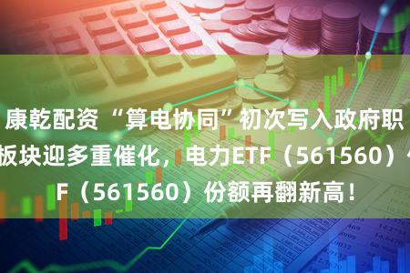 康乾配资 “算电协同”初次写入政府职责阐发！电力板块迎多重催化，电力ETF（561560）份额再翻新高！