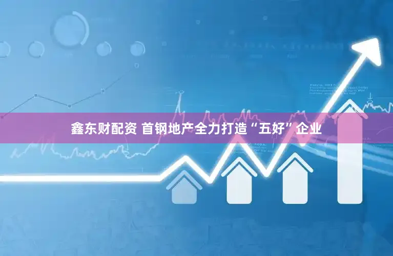 鑫东财配资 首钢地产全力打造“五好”企业