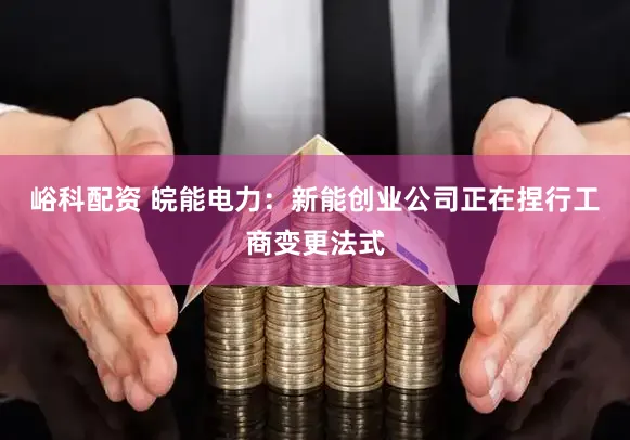 峪科配资 皖能电力：新能创业公司正在捏行工商变更法式