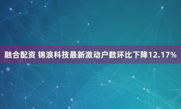 融合配资 锦浪科技最新激动户数环比下降12.17%