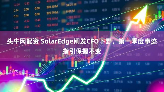 头牛网配资 SolarEdge阐发CFO下野，第一季度事迹指引保握不变