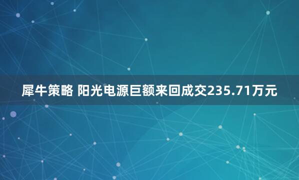 犀牛策略 阳光电源巨额来回成交235.71万元