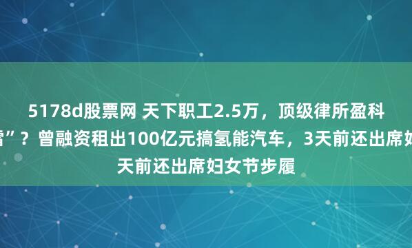 5178d股票网 天下职工2.5万，顶级律所盈科雇主“爆雷”？曾融资租出100亿元搞氢能汽车，3天前还出席妇女节步履