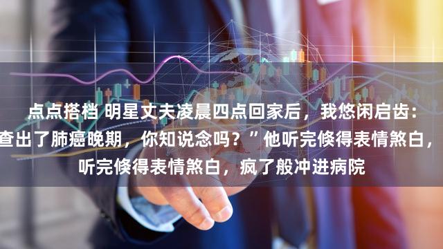 点点搭档 明星丈夫凌晨四点回家后，我悠闲启齿：“昨晚你女助理查出了肺癌晚期，你知说念吗？”他听完倏得表情煞白，疯了般冲进病院