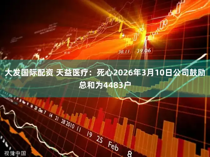 大发国际配资 天益医疗：死心2026年3月10日公司鼓励总和为4483户