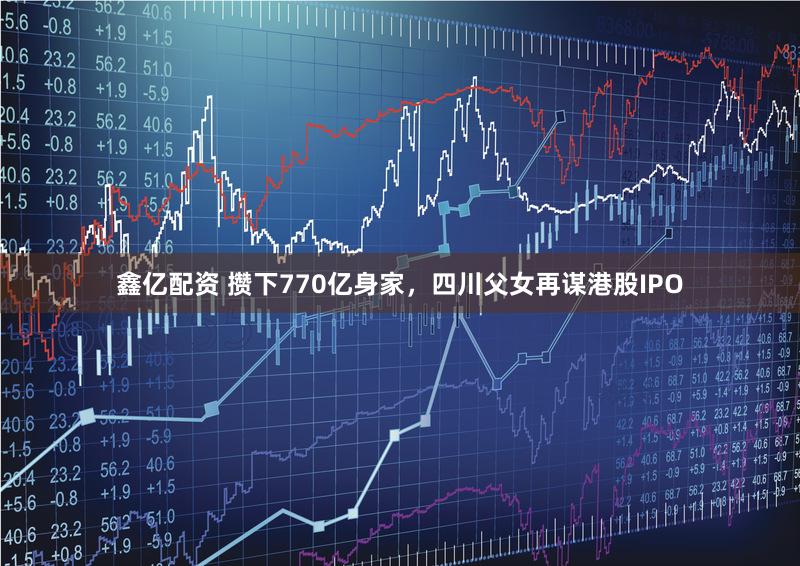 鑫亿配资 攒下770亿身家，四川父女再谋港股IPO