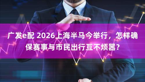 广发e配 2026上海半马今举行，怎样确保赛事与市民出行互不烦嚣？
