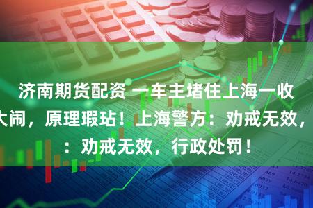 济南期货配资 一车主堵住上海一收费站卡口大闹，原理瑕玷！上海警方：劝戒无效，行政处罚！