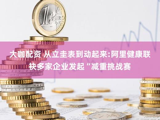 大咖配资 从立圭表到动起来:阿里健康联袂多家企业发起“减重挑战赛