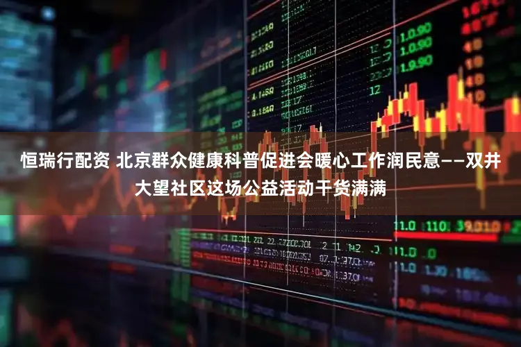 恒瑞行配资 北京群众健康科普促进会暖心工作润民意——双井大望社区这场公益活动干货满满