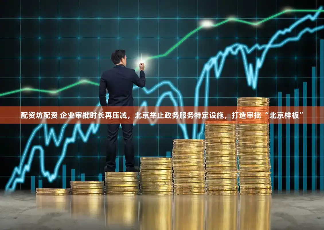 配资坊配资 企业审批时长再压减,北京举止政务服务特定设施,打造审批 “北京样板”