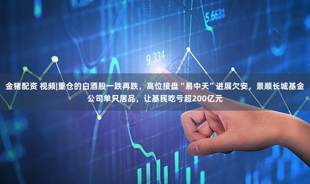 金猪配资 视频|重仓的白酒股一跌再跌，高位接盘“易中天”进展欠安，景顺长城基金公司单只居品，让基民吃亏超200亿元