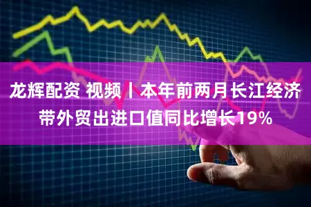 龙辉配资 视频丨本年前两月长江经济带外贸出进口值同比增长19%